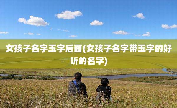 女孩子名字玉字后面(女孩子名字带玉字的好听的名字)
