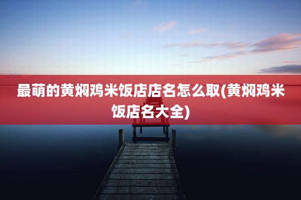 最萌的黄焖鸡米饭店店名怎么取(黄焖鸡米饭店名大全)