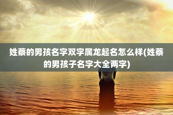 姓蔡的男孩名字双字属龙起名怎么样(姓蔡的男孩子名字大全两字)