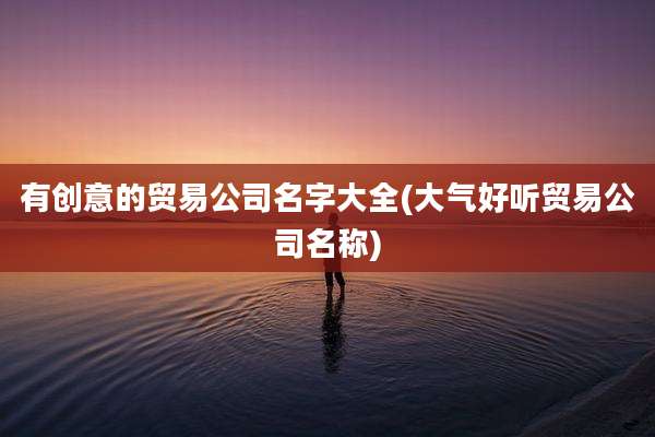 有创意的贸易公司名字大全(大气好听贸易公司名称)