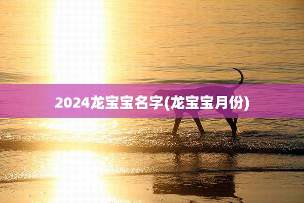 2024龙宝宝名字(龙宝宝月份)
