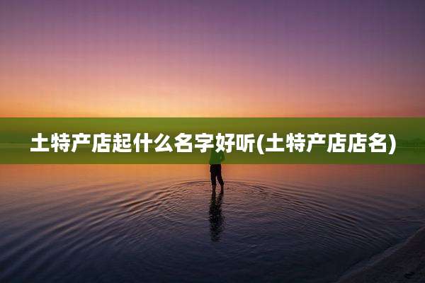 土特产店起什么名字好听(土特产店店名)