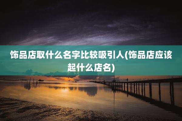 饰品店取什么名字比较吸引人(饰品店应该起什么店名)