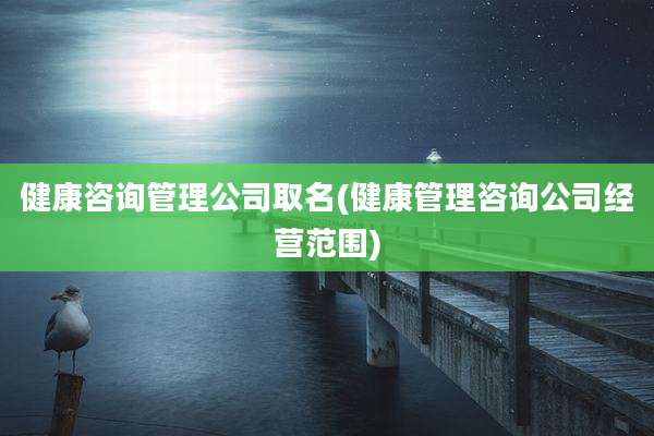 健康咨询管理公司取名(健康管理咨询公司经营范围)