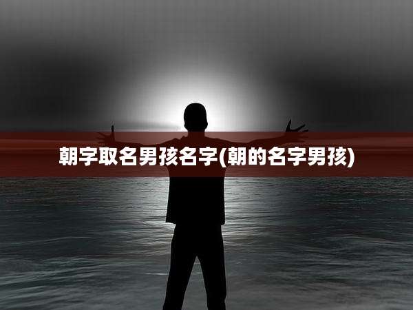 朝字取名男孩名字(朝的名字男孩)