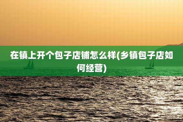 在镇上开个包子店铺怎么样(乡镇包子店如何经营)