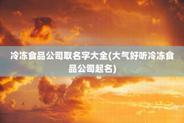 冷冻食品公司取名字大全(大气好听冷冻食品公司起名)