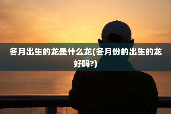 冬月出生的龙是什么龙(冬月份的出生的龙好吗?)