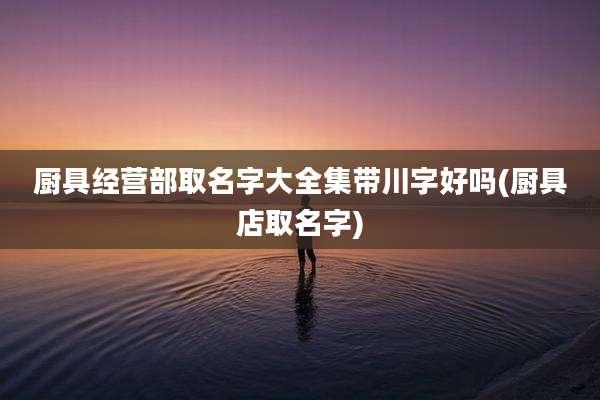 厨具经营部取名字大全集带川字好吗(厨具店取名字)