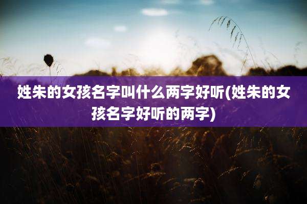 姓朱的女孩名字叫什么两字好听(姓朱的女孩名字好听的两字)