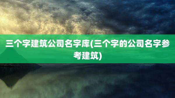 三个字建筑公司名字库(三个字的公司名字参考建筑)