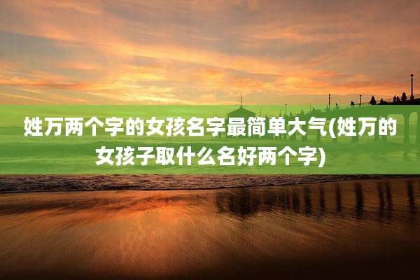 姓万两个字的女孩名字最简单大气(姓万的女孩子取什么名好两个字)