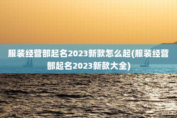 服装经营部起名2023新款怎么起(服装经营部起名2023新款大全)
