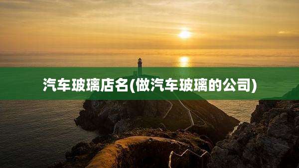 汽车玻璃店名(做汽车玻璃的公司)