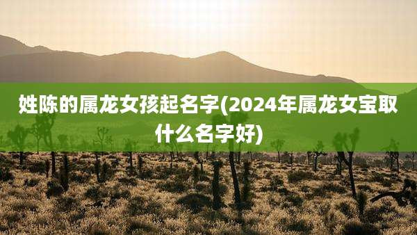 姓陈的属龙女孩起名字(2024年属龙女宝取什么名字好)
