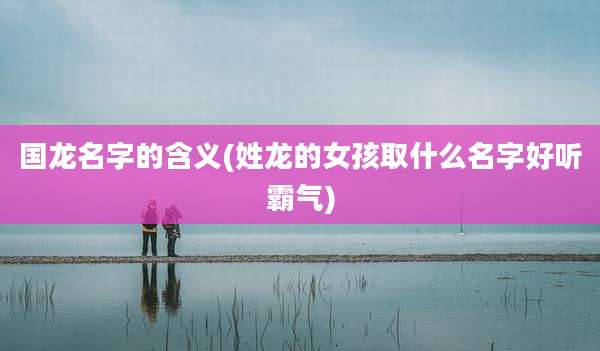 国龙名字的含义(姓龙的女孩取什么名字好听霸气)