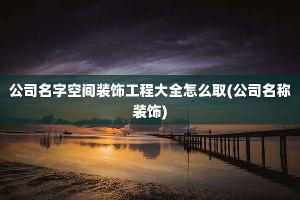 公司名字空间装饰工程大全怎么取(公司名称装饰)