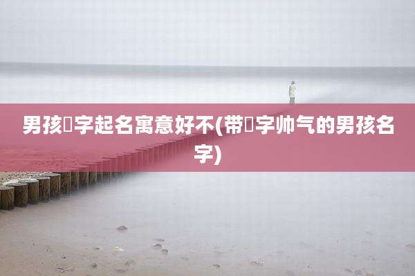 男孩晞字起名寓意好不(带晞字帅气的男孩名字)
