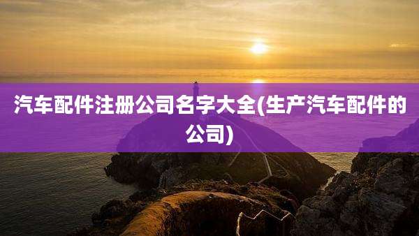 汽车配件注册公司名字大全(生产汽车配件的公司)