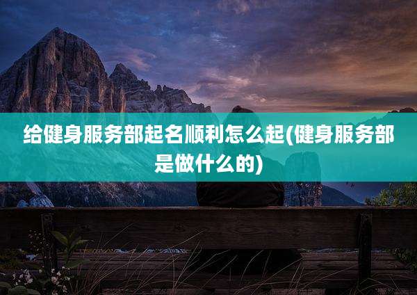 给健身服务部起名顺利怎么起(健身服务部是做什么的)