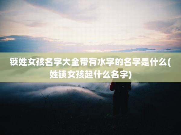 锁姓女孩名字大全带有水字的名字是什么(姓锁女孩起什么名字)