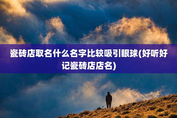 瓷砖店取名什么名字比较吸引眼球(好听好记瓷砖店店名)