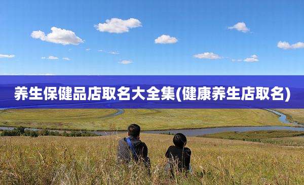 养生保健品店取名大全集(健康养生店取名)