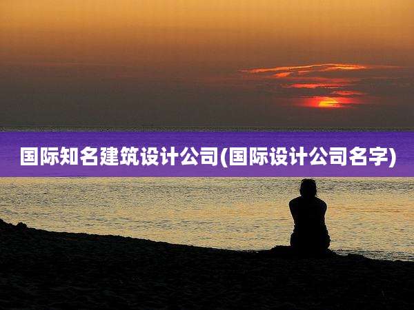 国际知名建筑设计公司(国际设计公司名字)