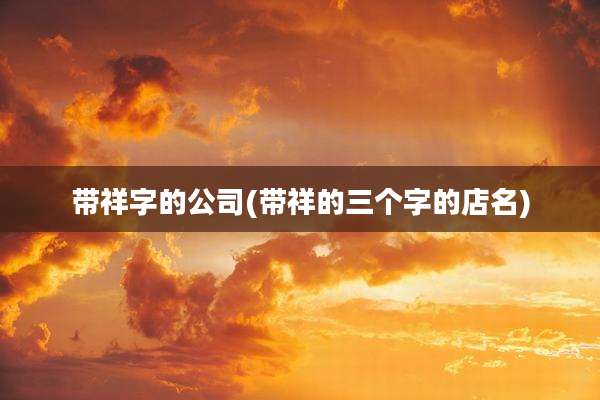 带祥字的公司(带祥的三个字的店名)