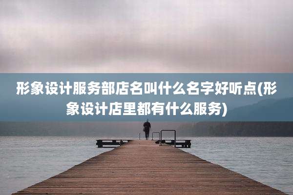 形象设计服务部店名叫什么名字好听点(形象设计店里都有什么服务)