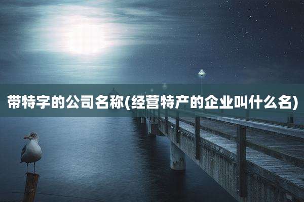 带特字的公司名称(经营特产的企业叫什么名)