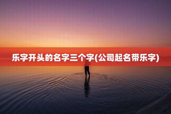 乐字开头的名字三个字(公司起名带乐字)