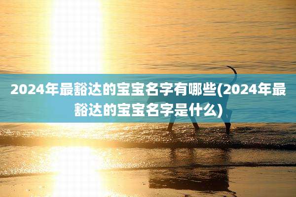 2024年最豁达的宝宝名字有哪些(2024年最豁达的宝宝名字是什么)