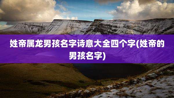 姓帝属龙男孩名字诗意大全四个字(姓帝的男孩名字)