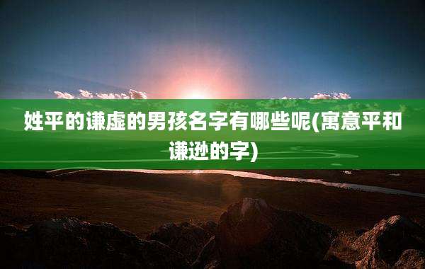 姓平的谦虚的男孩名字有哪些呢(寓意平和谦逊的字)