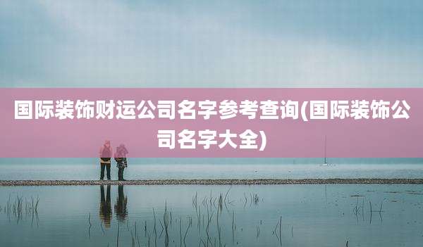 国际装饰财运公司名字参考查询(国际装饰公司名字大全)