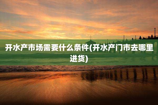 开水产市场需要什么条件(开水产门市去哪里进货)