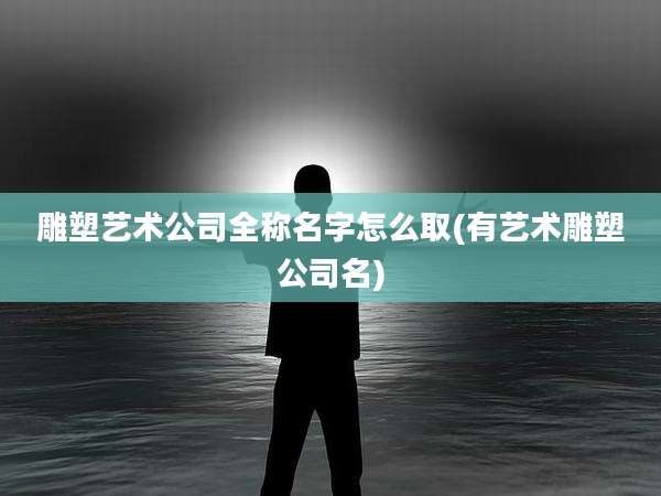 雕塑艺术公司全称名字怎么取(有艺术雕塑公司名)