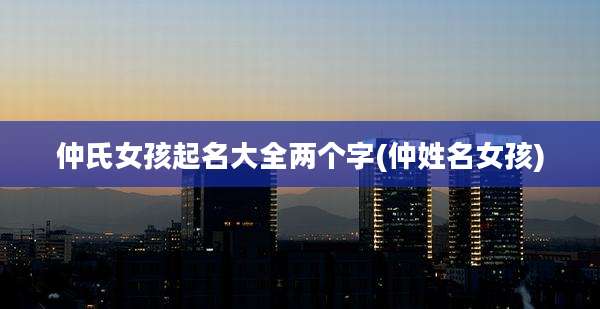 仲氏女孩起名大全两个字(仲姓名女孩)