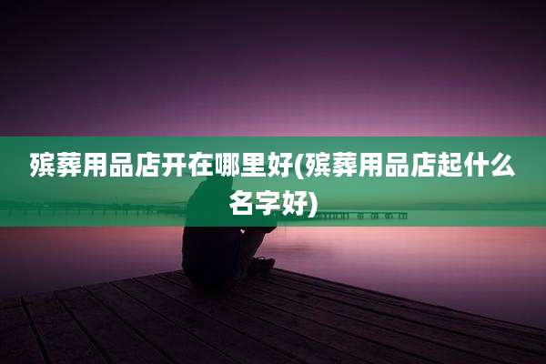 殡葬用品店开在哪里好(殡葬用品店起什么名字好)