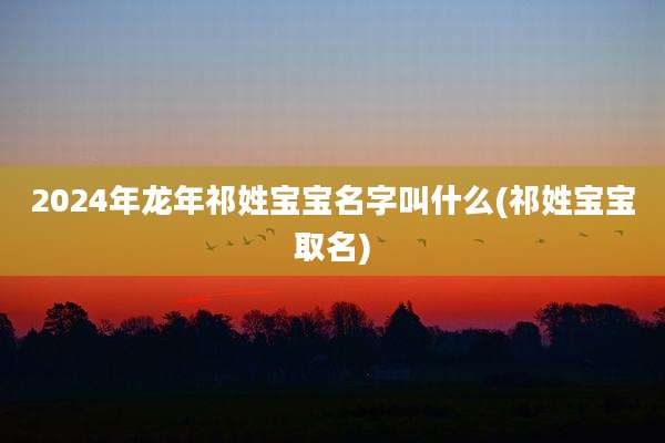 2024年龙年祁姓宝宝名字叫什么(祁姓宝宝取名)