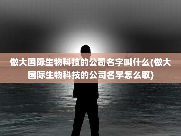 做大国际生物科技的公司名字叫什么(做大国际生物科技的公司名字怎么取)