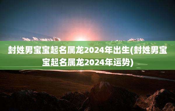 封姓男宝宝起名属龙2024年出生(封姓男宝宝起名属龙2024年运势)