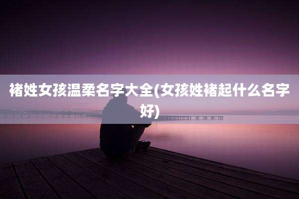 褚姓女孩温柔名字大全(女孩姓褚起什么名字好)