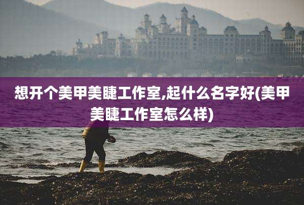 想开个美甲美睫工作室,起什么名字好(美甲美睫工作室怎么样)
