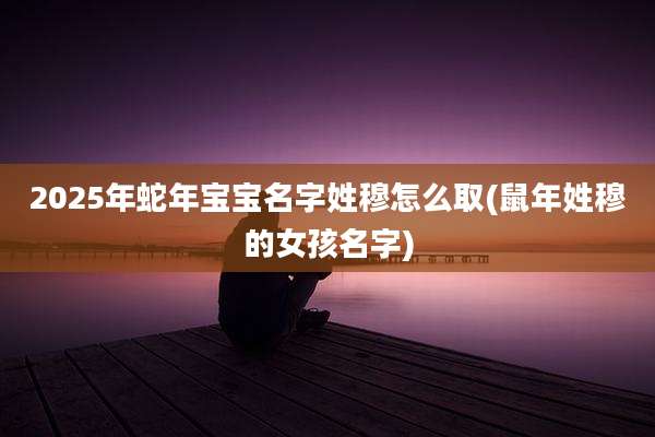 2025年蛇年宝宝名字姓穆怎么取(鼠年姓穆的女孩名字)
