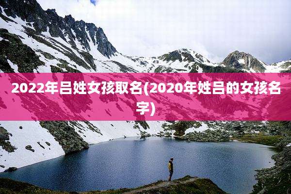 2022年吕姓女孩取名(2020年姓吕的女孩名字)