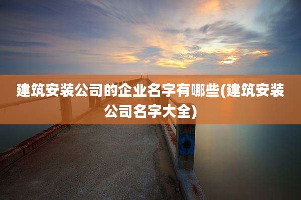建筑安装公司的企业名字有哪些(建筑安装公司名字大全)