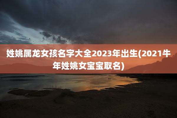 姓姚属龙女孩名字大全2023年出生(2021牛年姓姚女宝宝取名)
