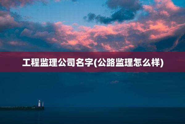 工程监理公司名字(公路监理怎么样)